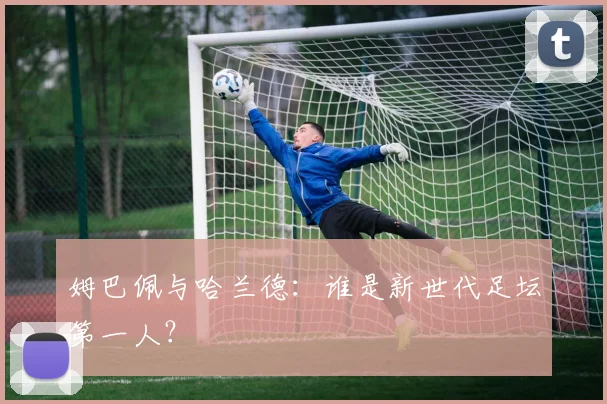 姆巴佩与哈兰德:谁是新世代足坛第一人?
