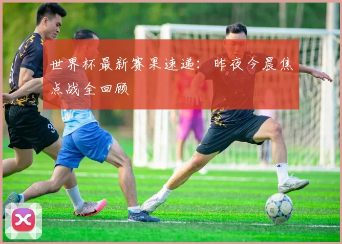 世界杯最新赛果速递：昨夜今晨焦点战全回顾