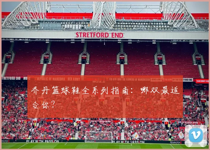 乔丹篮球鞋全系列指南:哪双最适合你?