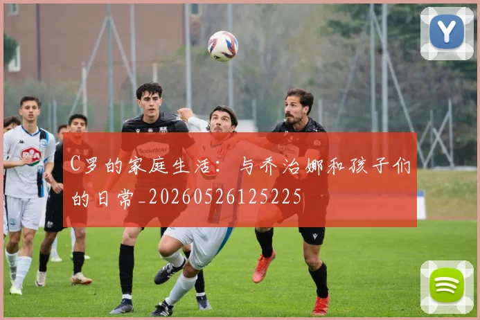 C罗的家庭生活：与乔治娜和孩子们的日常_20260526125225