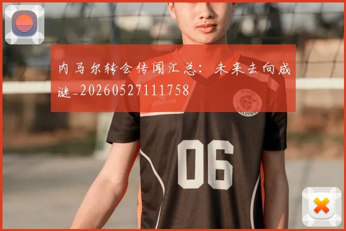 内马尔转会传闻汇总：未来去向成谜_20260527111758
