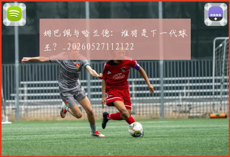 姆巴佩与哈兰德：谁将是下一代球王？_20260527112122