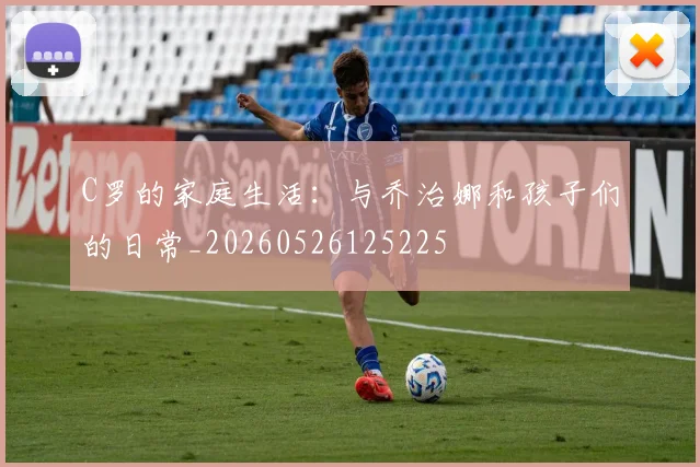 C罗的家庭生活：与乔治娜和孩子们的日常_20260526125225