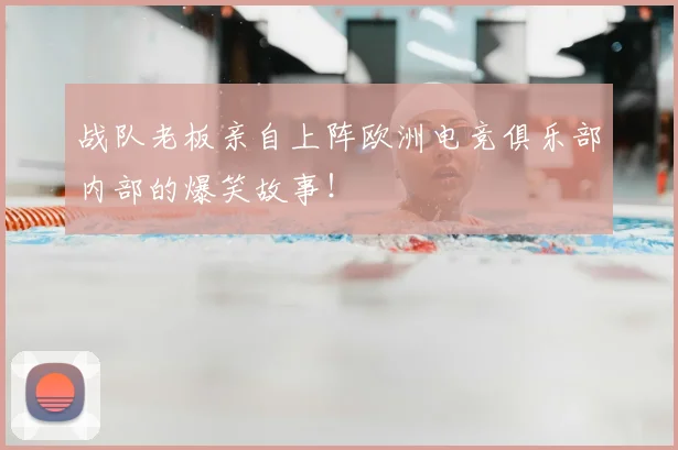 战队老板亲自上阵欧洲电竞俱乐部内部的爆笑故事！