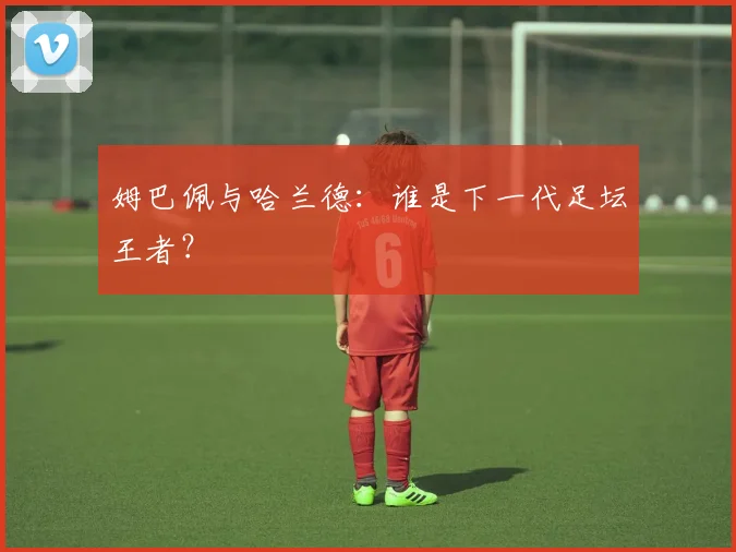姆巴佩与哈兰德：谁是下一代足坛王者？